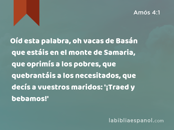 Oíd esta palabra, oh vacas de Basán que estáis en el monte de Samaria, que oprimís a los pobres, que quebrantáis a los necesitados, que decís a vuestros maridos: '¡Traed y bebamos!' - Amós 4:1