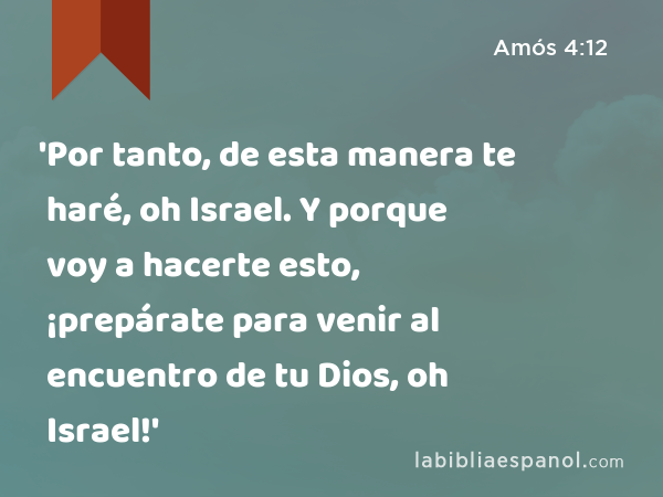 'Por tanto, de esta manera te haré, oh Israel. Y porque voy a hacerte esto, ¡prepárate para venir al encuentro de tu Dios, oh Israel!' - Amós 4:12