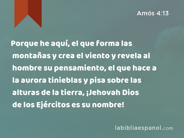 Porque he aquí, el que forma las montañas y crea el viento y revela al hombre su pensamiento, el que hace a la aurora tinieblas y pisa sobre las alturas de la tierra, ¡Jehovah Dios de los Ejércitos es su nombre! - Amós 4:13