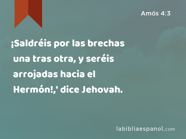 ¡Saldréis por las brechas una tras otra, y seréis arrojadas hacia el Hermón!,' dice Jehovah. - Amós 4:3