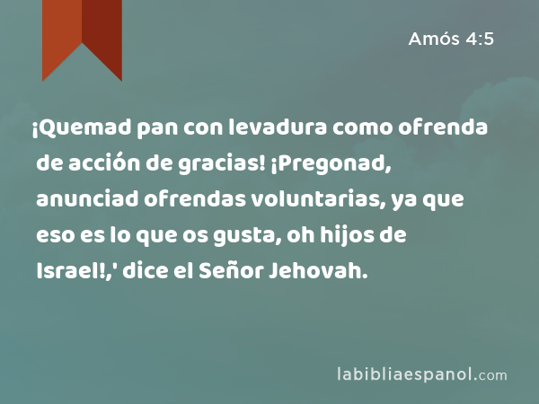 ¡Quemad pan con levadura como ofrenda de acción de gracias! ¡Pregonad, anunciad ofrendas voluntarias, ya que eso es lo que os gusta, oh hijos de Israel!,' dice el Señor Jehovah. - Amós 4:5