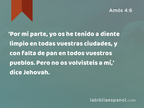 'Por mi parte, yo os he tenido a diente limpio en todas vuestras ciudades, y con falta de pan en todos vuestros pueblos. Pero no os volvisteis a mí,' dice Jehovah. - Amós 4:6