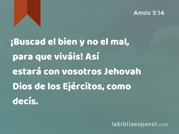 ¡Buscad el bien y no el mal, para que viváis! Así estará con vosotros Jehovah Dios de los Ejércitos, como decís. - Amós 5:14