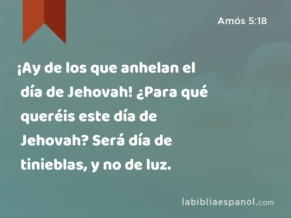 ¡Ay de los que anhelan el día de Jehovah! ¿Para qué queréis este día de Jehovah? Será día de tinieblas, y no de luz. - Amós 5:18