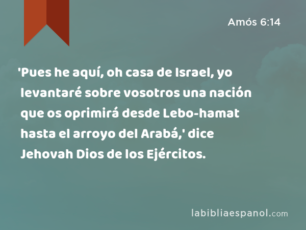 'Pues he aquí, oh casa de Israel, yo levantaré sobre vosotros una nación que os oprimirá desde Lebo-hamat hasta el arroyo del Arabá,' dice Jehovah Dios de los Ejércitos. - Amós 6:14