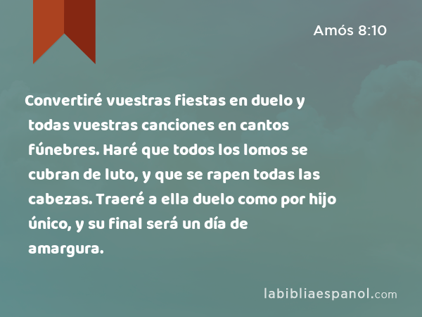 Convertiré vuestras fiestas en duelo y todas vuestras canciones en cantos fúnebres. Haré que todos los lomos se cubran de luto, y que se rapen todas las cabezas. Traeré a ella duelo como por hijo único, y su final será un día de amargura. - Amós 8:10