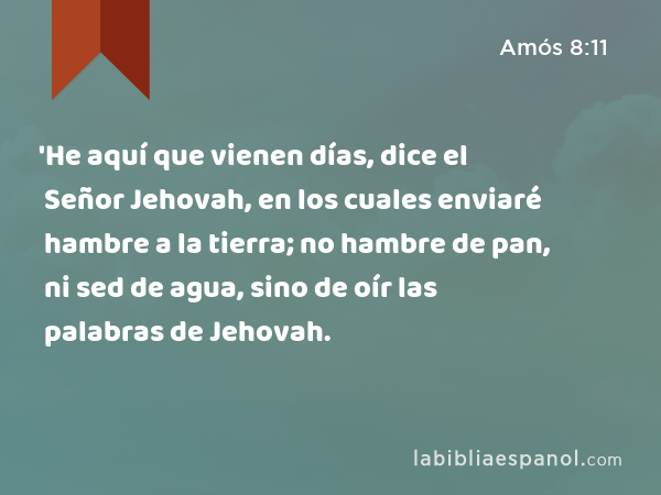 'He aquí que vienen días, dice el Señor Jehovah, en los cuales enviaré hambre a la tierra; no hambre de pan, ni sed de agua, sino de oír las palabras de Jehovah. - Amós 8:11