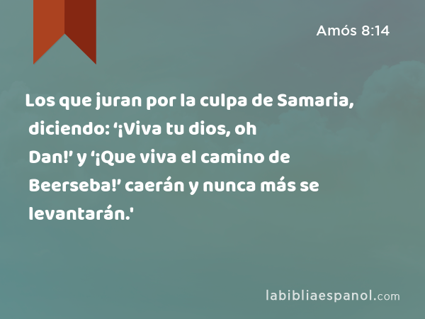 Los que juran por la culpa de Samaria, diciendo: ‘¡Viva tu dios, oh Dan!’ y ‘¡Que viva el camino de Beerseba!’ caerán y nunca más se levantarán.' - Amós 8:14