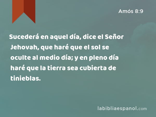 Sucederá en aquel día, dice el Señor Jehovah, que haré que el sol se oculte al medio día; y en pleno día haré que la tierra sea cubierta de tinieblas. - Amós 8:9