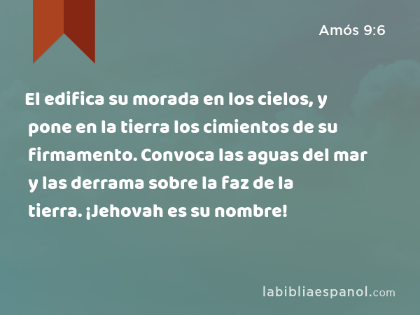 El edifica su morada en los cielos, y pone en la tierra los cimientos de su firmamento. Convoca las aguas del mar y las derrama sobre la faz de la tierra. ¡Jehovah es su nombre! - Amós 9:6