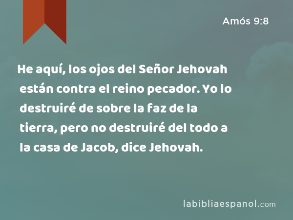 He aquí, los ojos del Señor Jehovah están contra el reino pecador. Yo lo destruiré de sobre la faz de la tierra, pero no destruiré del todo a la casa de Jacob, dice Jehovah. - Amós 9:8