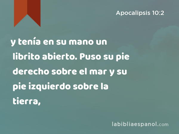 y tenía en su mano un librito abierto. Puso su pie derecho sobre el mar y su pie izquierdo sobre la tierra, - Apocalipsis 10:2