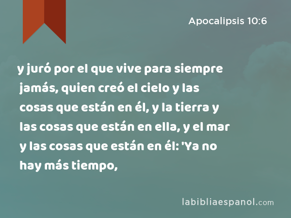 y juró por el que vive para siempre jamás, quien creó el cielo y las cosas que están en él, y la tierra y las cosas que están en ella, y el mar y las cosas que están en él: 'Ya no hay más tiempo, - Apocalipsis 10:6