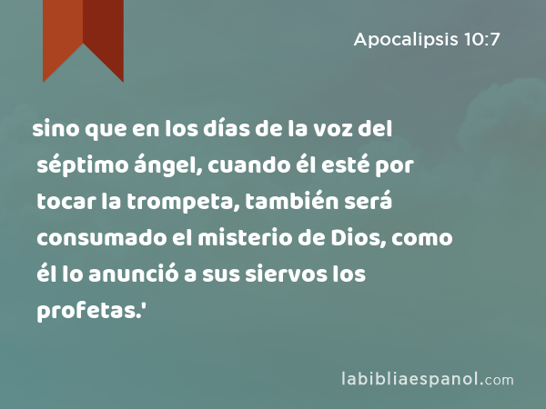 sino que en los días de la voz del séptimo ángel, cuando él esté por tocar la trompeta, también será consumado el misterio de Dios, como él lo anunció a sus siervos los profetas.' - Apocalipsis 10:7