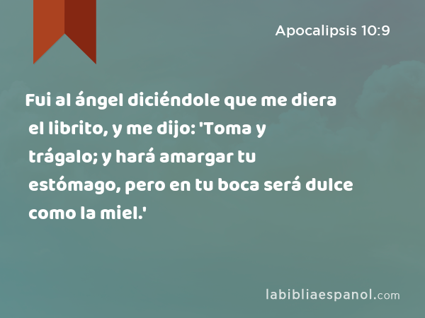 Fui al ángel diciéndole que me diera el librito, y me dijo: 'Toma y trágalo; y hará amargar tu estómago, pero en tu boca será dulce como la miel.' - Apocalipsis 10:9