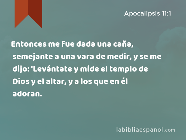 Entonces me fue dada una caña, semejante a una vara de medir, y se me dijo: 'Levántate y mide el templo de Dios y el altar, y a los que en él adoran. - Apocalipsis 11:1