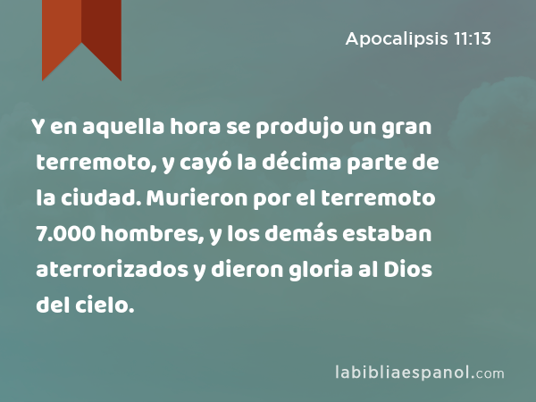 Y en aquella hora se produjo un gran terremoto, y cayó la décima parte de la ciudad. Murieron por el terremoto 7.000 hombres, y los demás estaban aterrorizados y dieron gloria al Dios del cielo. - Apocalipsis 11:13