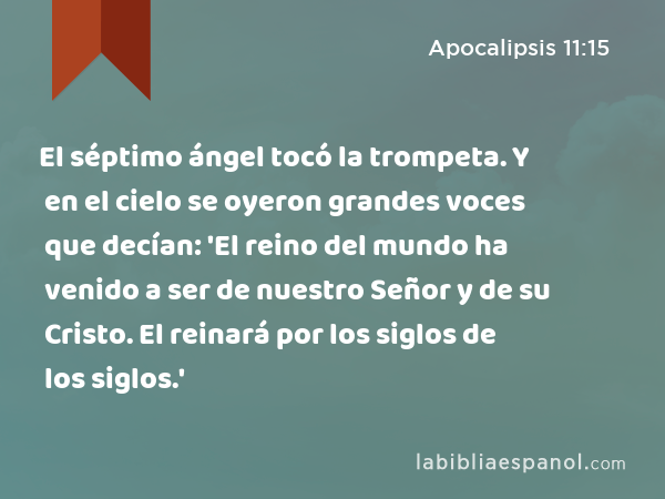 El séptimo ángel tocó la trompeta. Y en el cielo se oyeron grandes voces que decían: 'El reino del mundo ha venido a ser de nuestro Señor y de su Cristo. El reinará por los siglos de los siglos.' - Apocalipsis 11:15