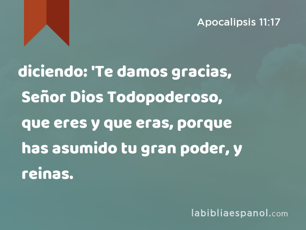 diciendo: 'Te damos gracias, Señor Dios Todopoderoso, que eres y que eras, porque has asumido tu gran poder, y reinas. - Apocalipsis 11:17