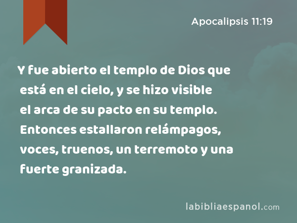 Y fue abierto el templo de Dios que está en el cielo, y se hizo visible el arca de su pacto en su templo. Entonces estallaron relámpagos, voces, truenos, un terremoto y una fuerte granizada. - Apocalipsis 11:19