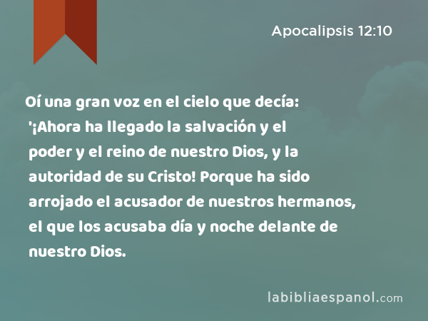 Oí una gran voz en el cielo que decía: '¡Ahora ha llegado la salvación y el poder y el reino de nuestro Dios, y la autoridad de su Cristo! Porque ha sido arrojado el acusador de nuestros hermanos, el que los acusaba día y noche delante de nuestro Dios. - Apocalipsis 12:10