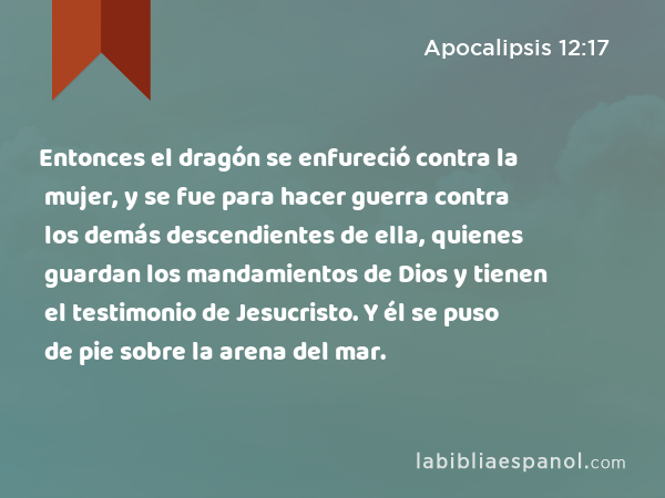 Entonces el dragón se enfureció contra la mujer, y se fue para hacer guerra contra los demás descendientes de ella, quienes guardan los mandamientos de Dios y tienen el testimonio de Jesucristo. Y él se puso de pie sobre la arena del mar. - Apocalipsis 12:17