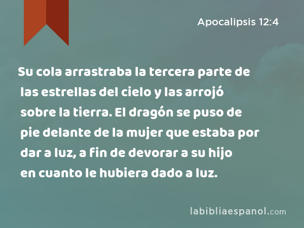 Su cola arrastraba la tercera parte de las estrellas del cielo y las arrojó sobre la tierra. El dragón se puso de pie delante de la mujer que estaba por dar a luz, a fin de devorar a su hijo en cuanto le hubiera dado a luz. - Apocalipsis 12:4