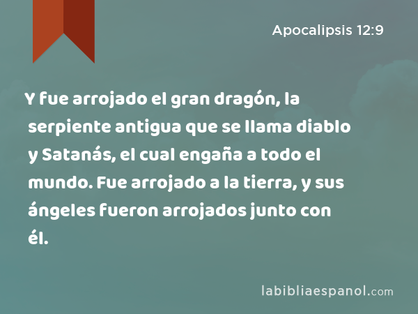 Y fue arrojado el gran dragón, la serpiente antigua que se llama diablo y Satanás, el cual engaña a todo el mundo. Fue arrojado a la tierra, y sus ángeles fueron arrojados junto con él. - Apocalipsis 12:9