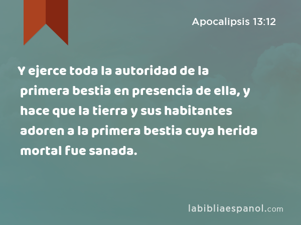 Y ejerce toda la autoridad de la primera bestia en presencia de ella, y hace que la tierra y sus habitantes adoren a la primera bestia cuya herida mortal fue sanada. - Apocalipsis 13:12