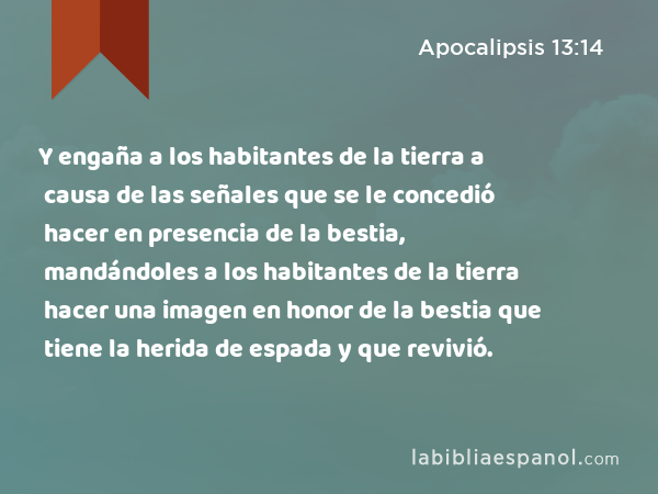 Y engaña a los habitantes de la tierra a causa de las señales que se le concedió hacer en presencia de la bestia, mandándoles a los habitantes de la tierra hacer una imagen en honor de la bestia que tiene la herida de espada y que revivió. - Apocalipsis 13:14