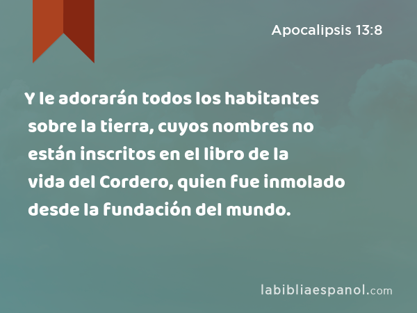 Y le adorarán todos los habitantes sobre la tierra, cuyos nombres no están inscritos en el libro de la vida del Cordero, quien fue inmolado desde la fundación del mundo. - Apocalipsis 13:8