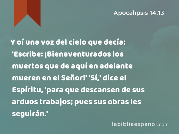 Y oí una voz del cielo que decía: 'Escribe: ¡Bienaventurados los muertos que de aquí en adelante mueren en el Señor!' 'Sí,' dice el Espíritu, 'para que descansen de sus arduos trabajos; pues sus obras les seguirán.' - Apocalipsis 14:13