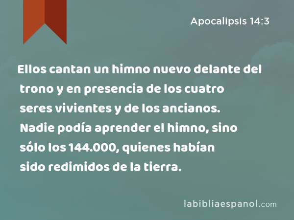 Ellos cantan un himno nuevo delante del trono y en presencia de los cuatro seres vivientes y de los ancianos. Nadie podía aprender el himno, sino sólo los 144.000, quienes habían sido redimidos de la tierra. - Apocalipsis 14:3