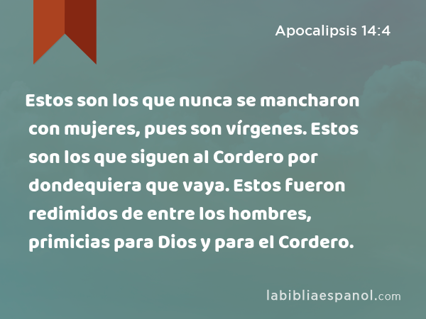 Estos son los que nunca se mancharon con mujeres, pues son vírgenes. Estos son los que siguen al Cordero por dondequiera que vaya. Estos fueron redimidos de entre los hombres, primicias para Dios y para el Cordero. - Apocalipsis 14:4