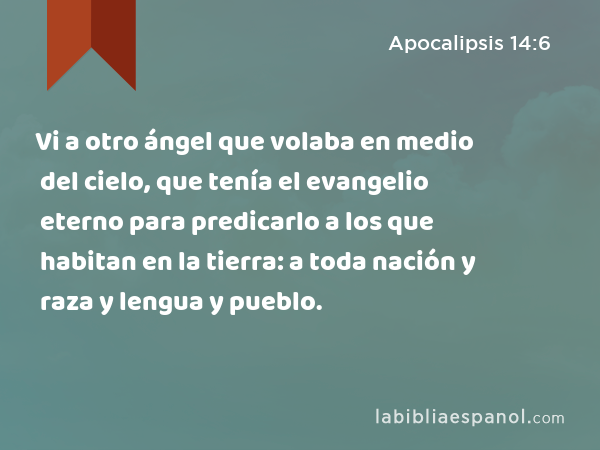 Vi a otro ángel que volaba en medio del cielo, que tenía el evangelio eterno para predicarlo a los que habitan en la tierra: a toda nación y raza y lengua y pueblo. - Apocalipsis 14:6