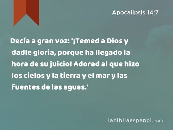 Decía a gran voz: '¡Temed a Dios y dadle gloria, porque ha llegado la hora de su juicio! Adorad al que hizo los cielos y la tierra y el mar y las fuentes de las aguas.' - Apocalipsis 14:7