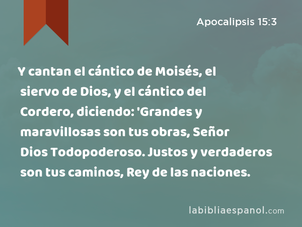 Y cantan el cántico de Moisés, el siervo de Dios, y el cántico del Cordero, diciendo: 'Grandes y maravillosas son tus obras, Señor Dios Todopoderoso. Justos y verdaderos son tus caminos, Rey de las naciones. - Apocalipsis 15:3