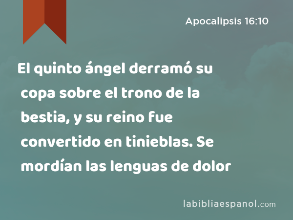 El quinto ángel derramó su copa sobre el trono de la bestia, y su reino fue convertido en tinieblas. Se mordían las lenguas de dolor - Apocalipsis 16:10