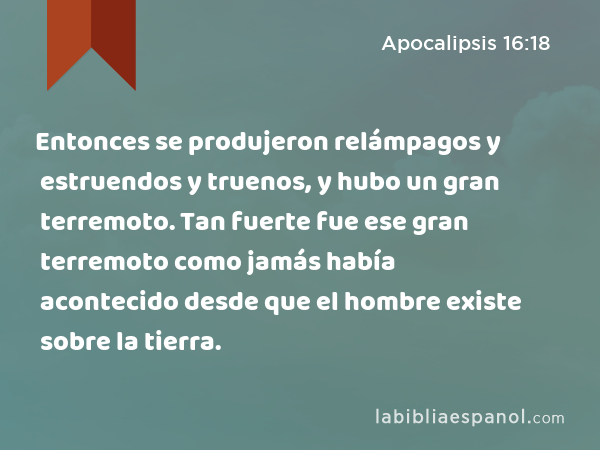 Entonces se produjeron relámpagos y estruendos y truenos, y hubo un gran terremoto. Tan fuerte fue ese gran terremoto como jamás había acontecido desde que el hombre existe sobre la tierra. - Apocalipsis 16:18