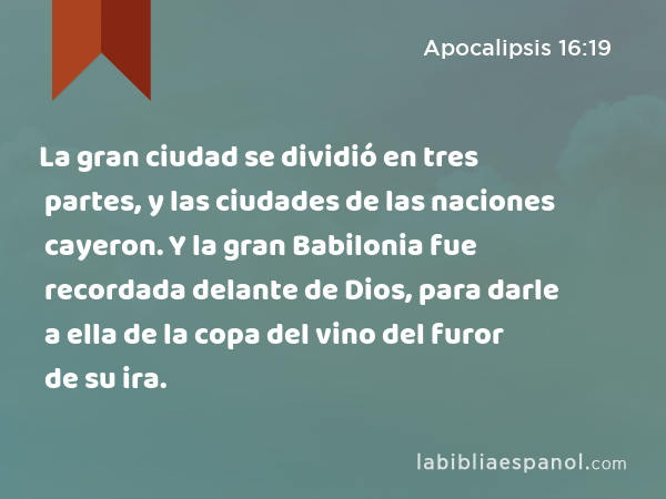 La gran ciudad se dividió en tres partes, y las ciudades de las naciones cayeron. Y la gran Babilonia fue recordada delante de Dios, para darle a ella de la copa del vino del furor de su ira. - Apocalipsis 16:19