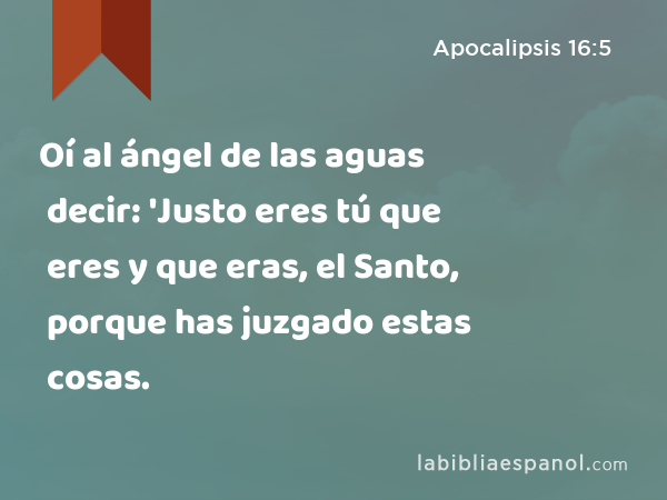 Oí al ángel de las aguas decir: 'Justo eres tú que eres y que eras, el Santo, porque has juzgado estas cosas. - Apocalipsis 16:5