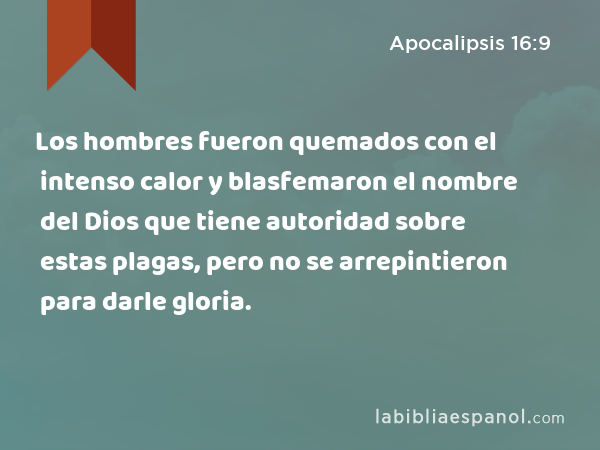 Los hombres fueron quemados con el intenso calor y blasfemaron el nombre del Dios que tiene autoridad sobre estas plagas, pero no se arrepintieron para darle gloria. - Apocalipsis 16:9