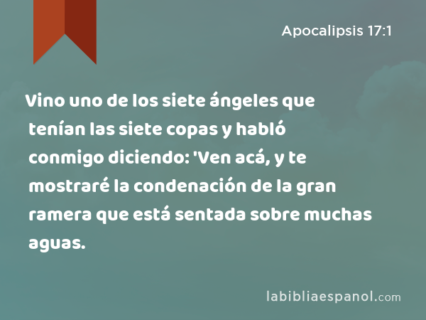 Vino uno de los siete ángeles que tenían las siete copas y habló conmigo diciendo: 'Ven acá, y te mostraré la condenación de la gran ramera que está sentada sobre muchas aguas. - Apocalipsis 17:1