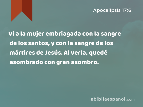 Vi a la mujer embriagada con la sangre de los santos, y con la sangre de los mártires de Jesús. Al verla, quedé asombrado con gran asombro. - Apocalipsis 17:6