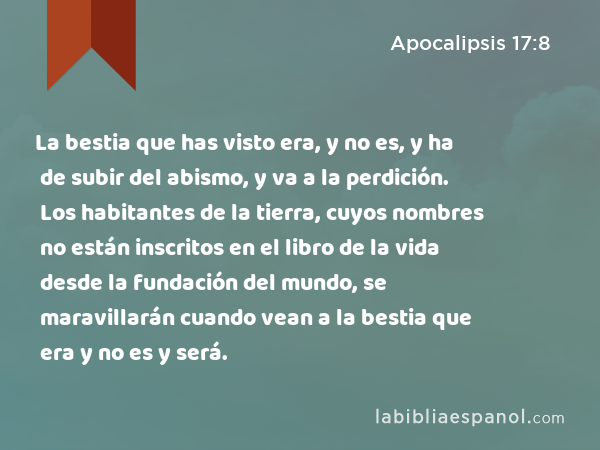 La bestia que has visto era, y no es, y ha de subir del abismo, y va a la perdición. Los habitantes de la tierra, cuyos nombres no están inscritos en el libro de la vida desde la fundación del mundo, se maravillarán cuando vean a la bestia que era y no es y será. - Apocalipsis 17:8