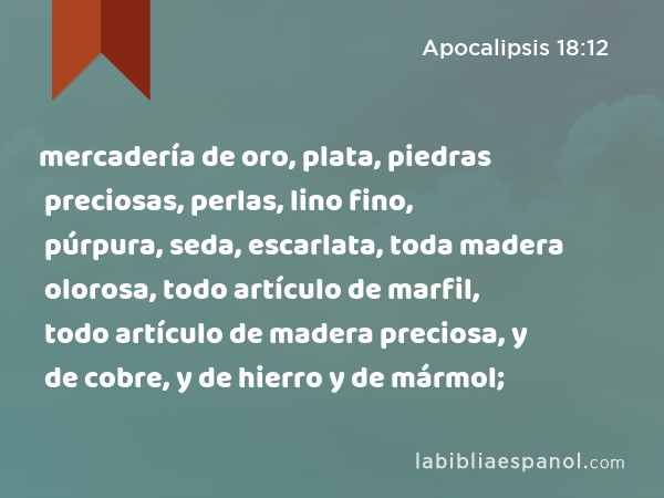 mercadería de oro, plata, piedras preciosas, perlas, lino fino, púrpura, seda, escarlata, toda madera olorosa, todo artículo de marfil, todo artículo de madera preciosa, y de cobre, y de hierro y de mármol; - Apocalipsis 18:12