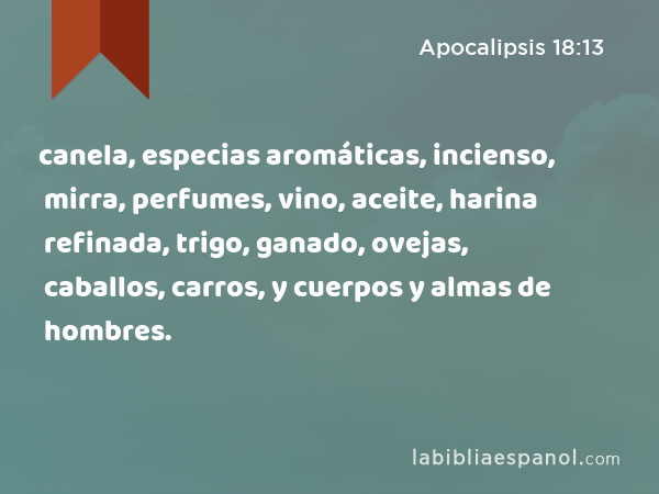 canela, especias aromáticas, incienso, mirra, perfumes, vino, aceite, harina refinada, trigo, ganado, ovejas, caballos, carros, y cuerpos y almas de hombres. - Apocalipsis 18:13