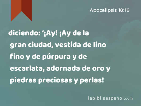 diciendo: ‘¡Ay! ¡Ay de la gran ciudad, vestida de lino fino y de púrpura y de escarlata, adornada de oro y piedras preciosas y perlas! - Apocalipsis 18:16