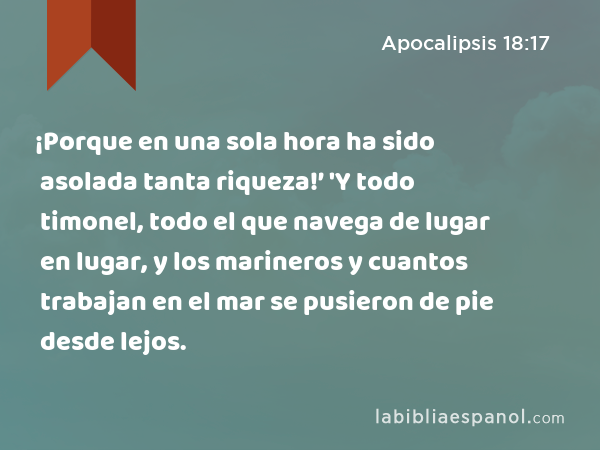 ¡Porque en una sola hora ha sido asolada tanta riqueza!’ 'Y todo timonel, todo el que navega de lugar en lugar, y los marineros y cuantos trabajan en el mar se pusieron de pie desde lejos. - Apocalipsis 18:17