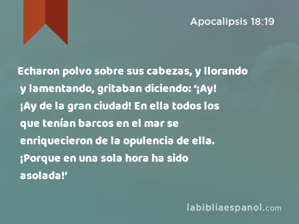 Echaron polvo sobre sus cabezas, y llorando y lamentando, gritaban diciendo: ‘¡Ay! ¡Ay de la gran ciudad! En ella todos los que tenían barcos en el mar se enriquecieron de la opulencia de ella. ¡Porque en una sola hora ha sido asolada!’ - Apocalipsis 18:19